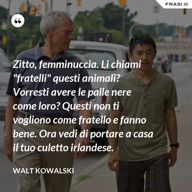 Zitto, femminuccia. Li chiami "fratelli" questi animali? Vorresti avere le palle nere come loro? Questi non ti vogliono come fratello e fanno bene. Ora vedi di portare a casa il tuo culetto irlandese. - Walt Kowalski