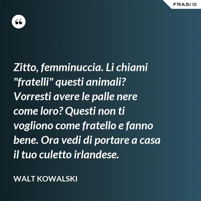 Zitto, femminuccia. Li chiami "fratelli" questi animali? Vorresti avere le palle nere come loro? Questi non ti vogliono come fratello e fanno bene. Ora vedi di portare a casa il tuo culetto irlandese. - Walt Kowalski