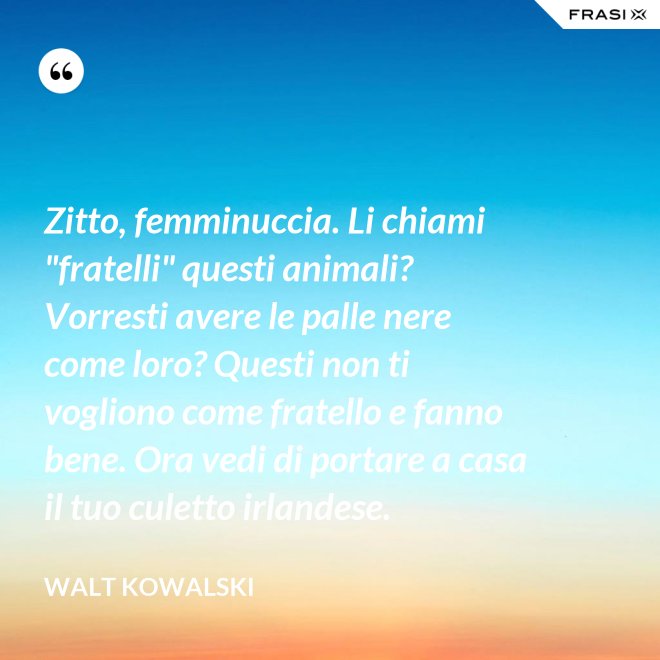 Zitto, femminuccia. Li chiami "fratelli" questi animali? Vorresti avere le palle nere come loro? Questi non ti vogliono come fratello e fanno bene. Ora vedi di portare a casa il tuo culetto irlandese. - Walt Kowalski