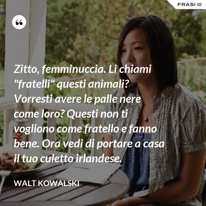 Zitto, femminuccia. Li chiami "fratelli" questi animali? Vorresti avere le palle nere come loro? Questi non ti vogliono come fratello e fanno bene. Ora vedi di portare a casa il tuo culetto irlandese. - Walt Kowalski