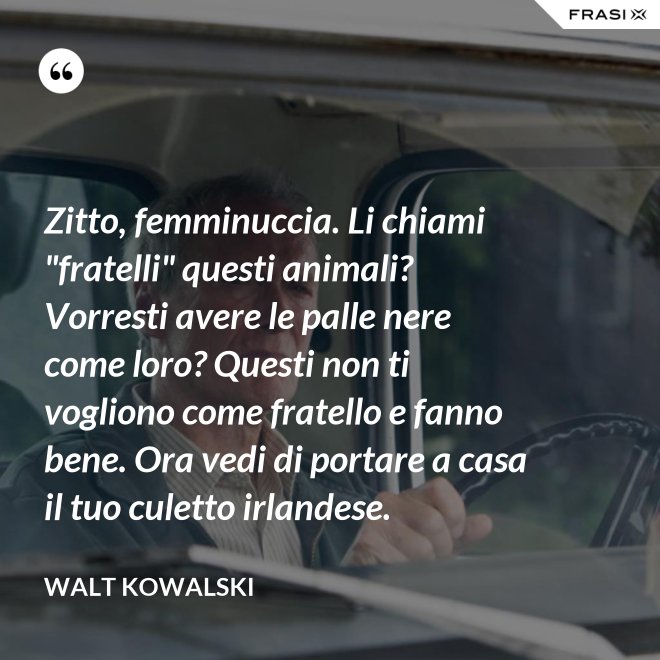 Zitto, femminuccia. Li chiami "fratelli" questi animali? Vorresti avere le palle nere come loro? Questi non ti vogliono come fratello e fanno bene. Ora vedi di portare a casa il tuo culetto irlandese. - Walt Kowalski