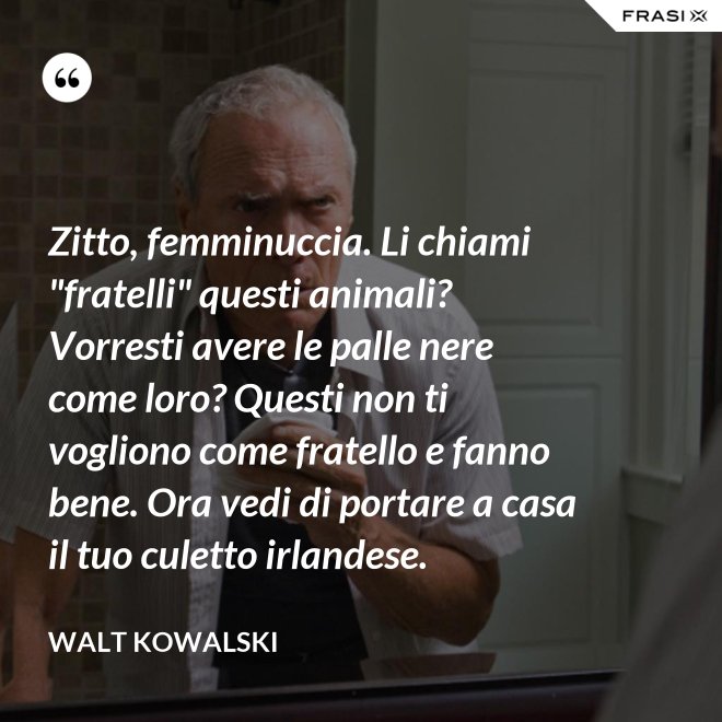 Zitto, femminuccia. Li chiami "fratelli" questi animali? Vorresti avere le palle nere come loro? Questi non ti vogliono come fratello e fanno bene. Ora vedi di portare a casa il tuo culetto irlandese. - Walt Kowalski
