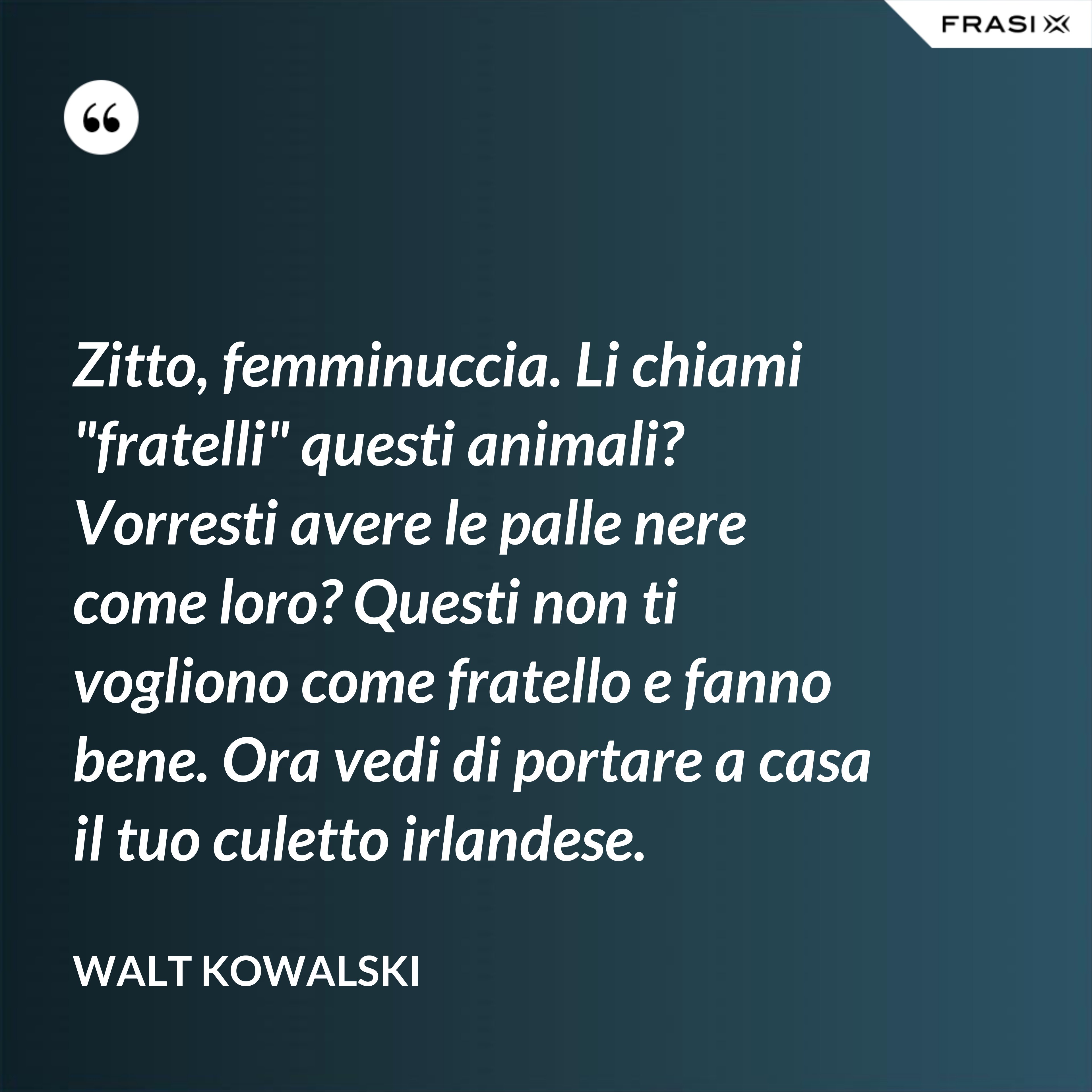 Zitto, femminuccia. Li chiami "fratelli" questi animali? Vorresti avere le palle nere come loro? Questi non ti vogliono come fratello e fanno bene. Ora vedi di portare a casa il tuo culetto irlandese. - Walt Kowalski