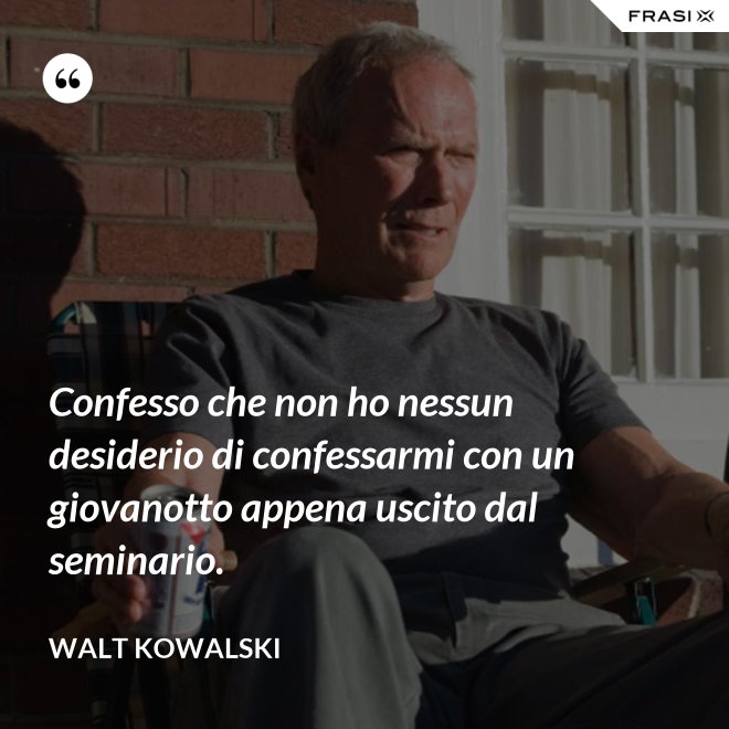 Confesso che non ho nessun desiderio di confessarmi con un giovanotto appena uscito dal seminario. - Walt Kowalski