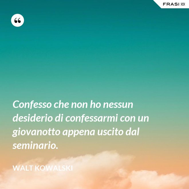 Confesso che non ho nessun desiderio di confessarmi con un giovanotto appena uscito dal seminario. - Walt Kowalski