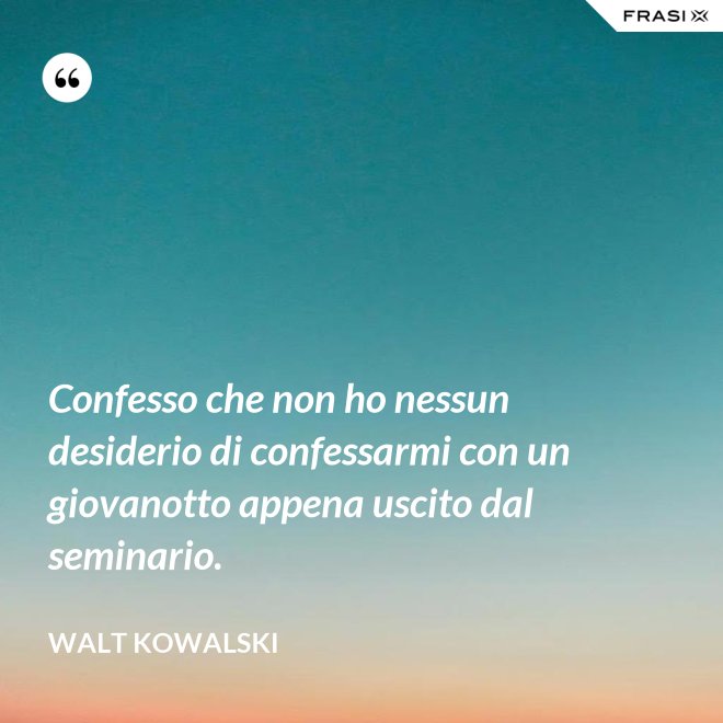 Confesso che non ho nessun desiderio di confessarmi con un giovanotto appena uscito dal seminario. - Walt Kowalski