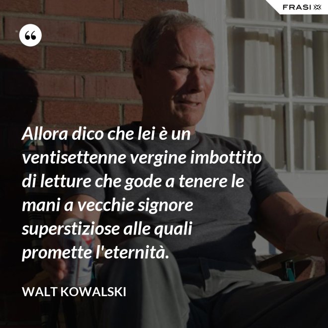 Allora dico che lei è un ventisettenne vergine imbottito di letture che gode a tenere le mani a vecchie signore superstiziose alle quali promette l'eternità. - Walt Kowalski