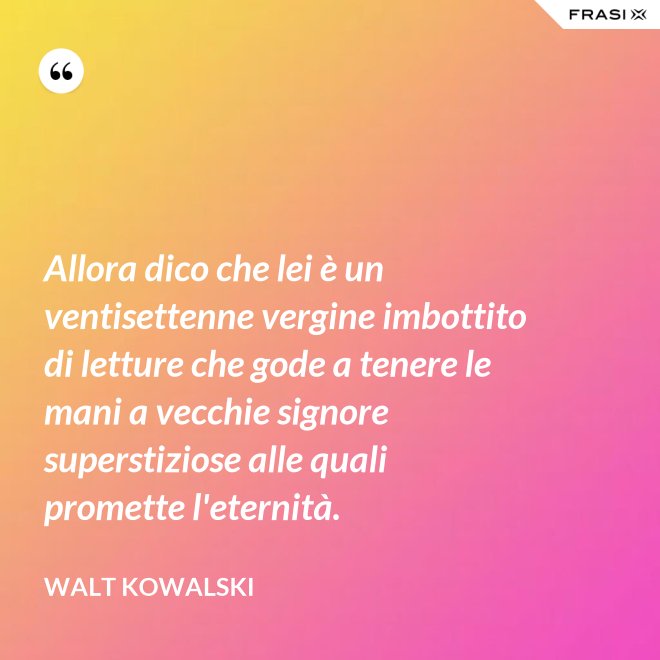 Allora dico che lei è un ventisettenne vergine imbottito di letture che gode a tenere le mani a vecchie signore superstiziose alle quali promette l'eternità. - Walt Kowalski