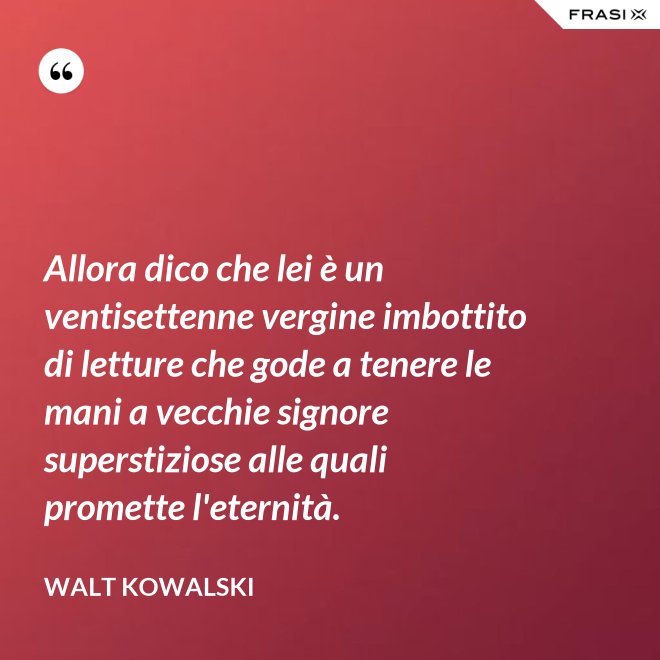 Allora dico che lei è un ventisettenne vergine imbottito di letture che gode a tenere le mani a vecchie signore superstiziose alle quali promette l'eternità. - Walt Kowalski
