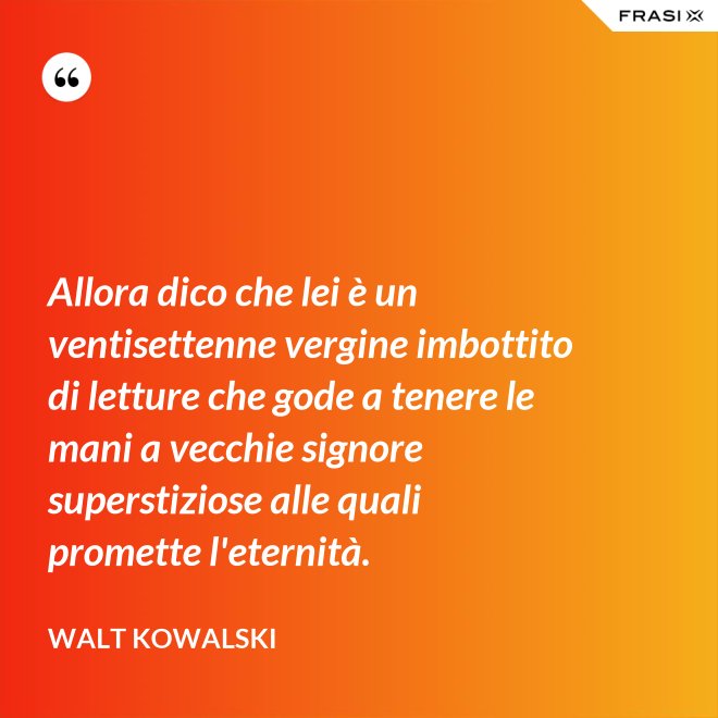 Allora dico che lei è un ventisettenne vergine imbottito di letture che gode a tenere le mani a vecchie signore superstiziose alle quali promette l'eternità. - Walt Kowalski