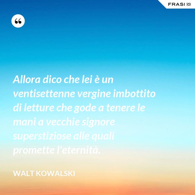 Allora dico che lei è un ventisettenne vergine imbottito di letture che gode a tenere le mani a vecchie signore superstiziose alle quali promette l'eternità. - Walt Kowalski