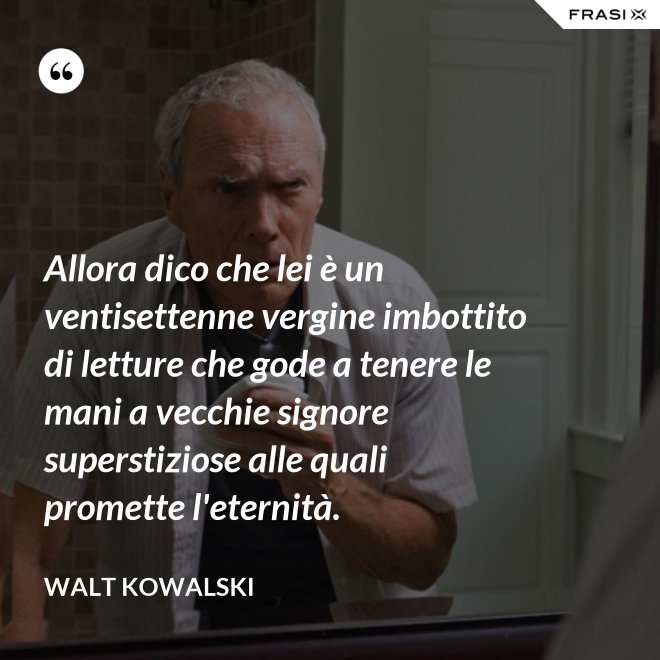 Allora dico che lei è un ventisettenne vergine imbottito di letture che gode a tenere le mani a vecchie signore superstiziose alle quali promette l'eternità. - Walt Kowalski