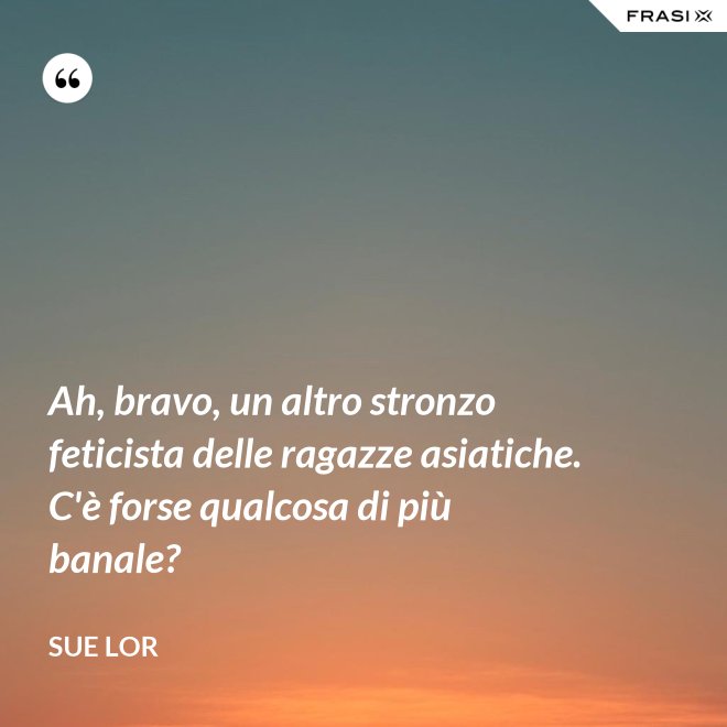 Ah, bravo, un altro stronzo feticista delle ragazze asiatiche. C'è forse qualcosa di più banale? - Sue Lor