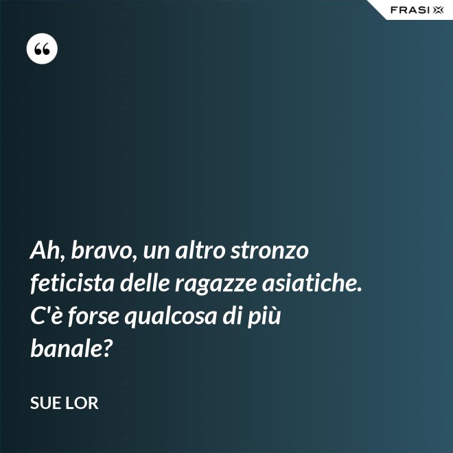 Ah, bravo, un altro stronzo feticista delle ragazze asiatiche. C'è forse qualcosa di più banale? - Sue Lor