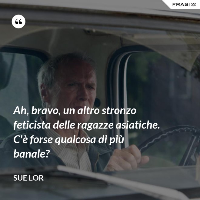 Ah, bravo, un altro stronzo feticista delle ragazze asiatiche. C'è forse qualcosa di più banale? - Sue Lor
