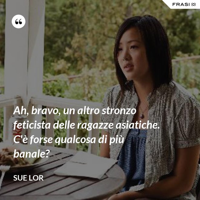 Ah, bravo, un altro stronzo feticista delle ragazze asiatiche. C'è forse qualcosa di più banale? - Sue Lor