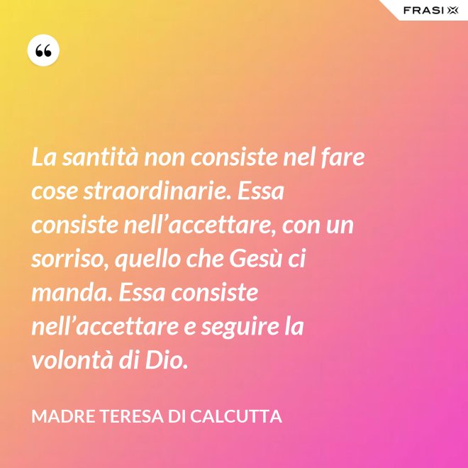 La santità non consiste nel fare cose straordinarie. Essa consiste nell’accettare, con un sorriso, quello che Gesù ci manda. Essa consiste nell’accettare e seguire la volontà di Dio. - Madre Teresa Di Calcutta