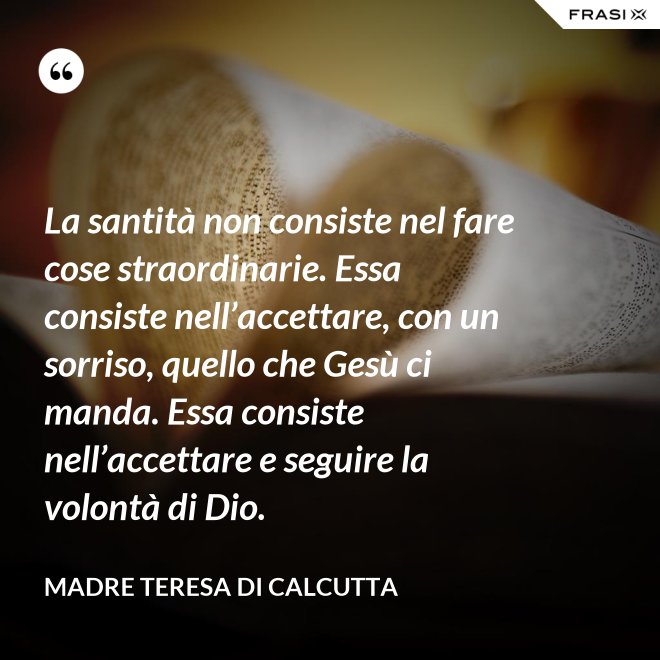 La santità non consiste nel fare cose straordinarie. Essa consiste nell’accettare, con un sorriso, quello che Gesù ci manda. Essa consiste nell’accettare e seguire la volontà di Dio. - Madre Teresa Di Calcutta