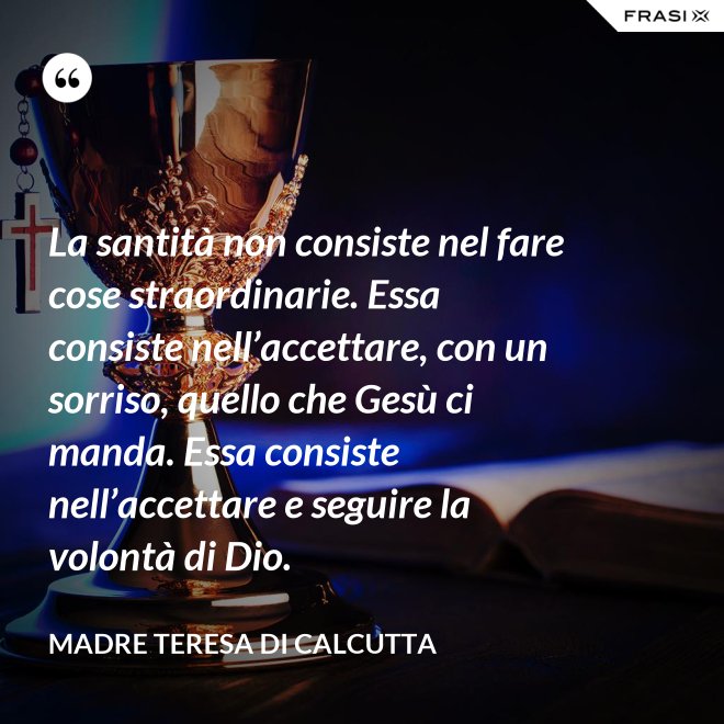 La santità non consiste nel fare cose straordinarie. Essa consiste nell’accettare, con un sorriso, quello che Gesù ci manda. Essa consiste nell’accettare e seguire la volontà di Dio. - Madre Teresa Di Calcutta