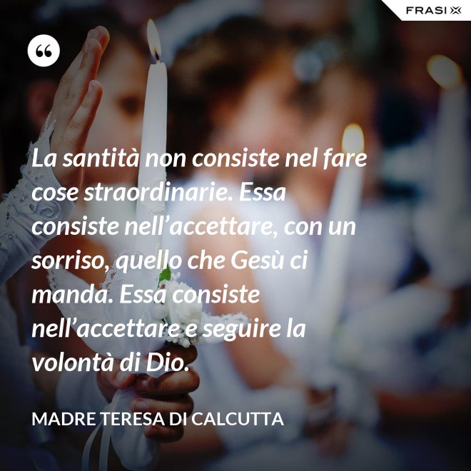 La santità non consiste nel fare cose straordinarie. Essa consiste nell’accettare, con un sorriso, quello che Gesù ci manda. Essa consiste nell’accettare e seguire la volontà di Dio. - Madre Teresa Di Calcutta