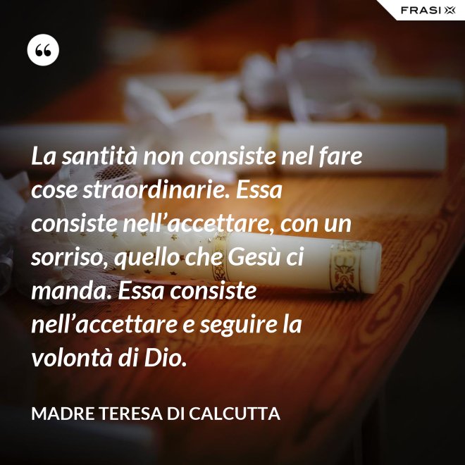 La santità non consiste nel fare cose straordinarie. Essa consiste nell’accettare, con un sorriso, quello che Gesù ci manda. Essa consiste nell’accettare e seguire la volontà di Dio. - Madre Teresa Di Calcutta