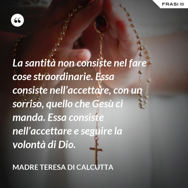 La santità non consiste nel fare cose straordinarie. Essa consiste nell’accettare, con un sorriso, quello che Gesù ci manda. Essa consiste nell’accettare e seguire la volontà di Dio. - Madre Teresa Di Calcutta