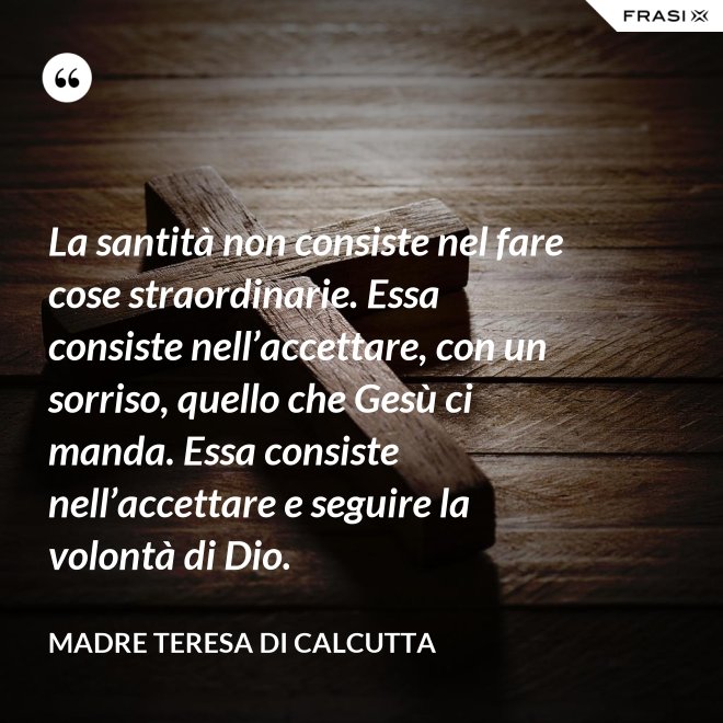 La santità non consiste nel fare cose straordinarie. Essa consiste nell’accettare, con un sorriso, quello che Gesù ci manda. Essa consiste nell’accettare e seguire la volontà di Dio. - Madre Teresa Di Calcutta