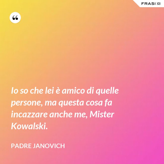 Io so che lei è amico di quelle persone, ma questa cosa fa incazzare anche me, Mister Kowalski. - Padre Janovich