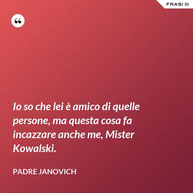 Io so che lei è amico di quelle persone, ma questa cosa fa incazzare anche me, Mister Kowalski. - Padre Janovich