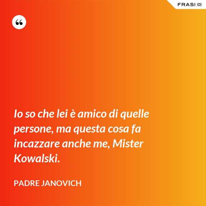 Io so che lei è amico di quelle persone, ma questa cosa fa incazzare anche me, Mister Kowalski. - Padre Janovich