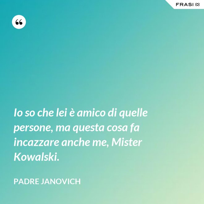 Io so che lei è amico di quelle persone, ma questa cosa fa incazzare anche me, Mister Kowalski. - Padre Janovich