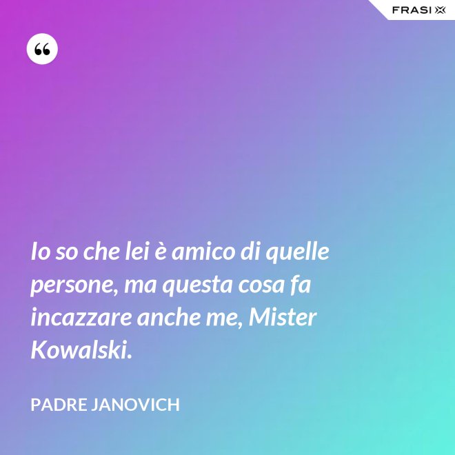 Io so che lei è amico di quelle persone, ma questa cosa fa incazzare anche me, Mister Kowalski. - Padre Janovich