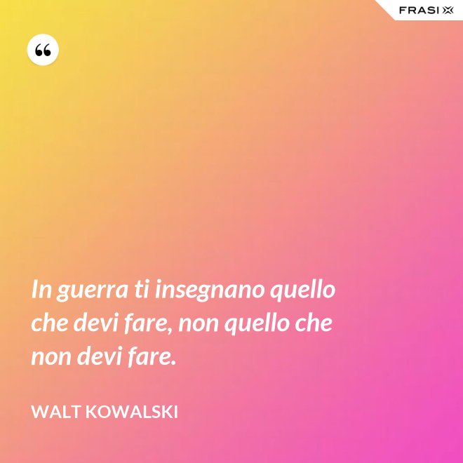 In guerra ti insegnano quello che devi fare, non quello che non devi fare. - Walt Kowalski