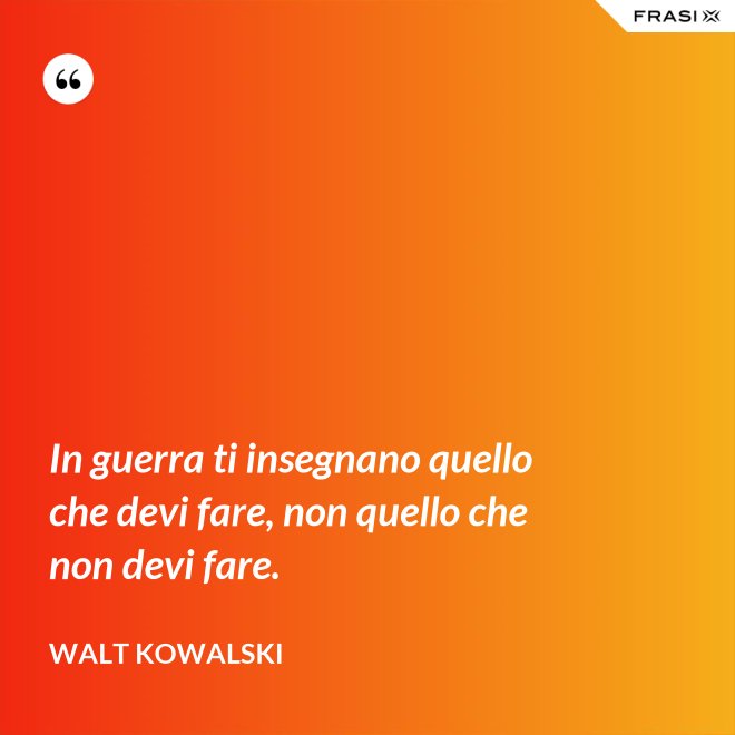 In guerra ti insegnano quello che devi fare, non quello che non devi fare. - Walt Kowalski