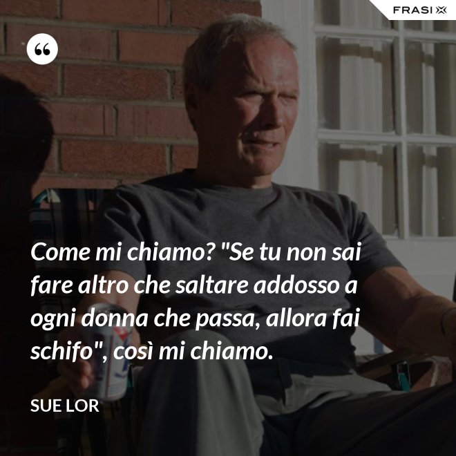 Come mi chiamo? "Se tu non sai fare altro che saltare addosso a ogni donna che passa, allora fai schifo", così mi chiamo. - Sue Lor