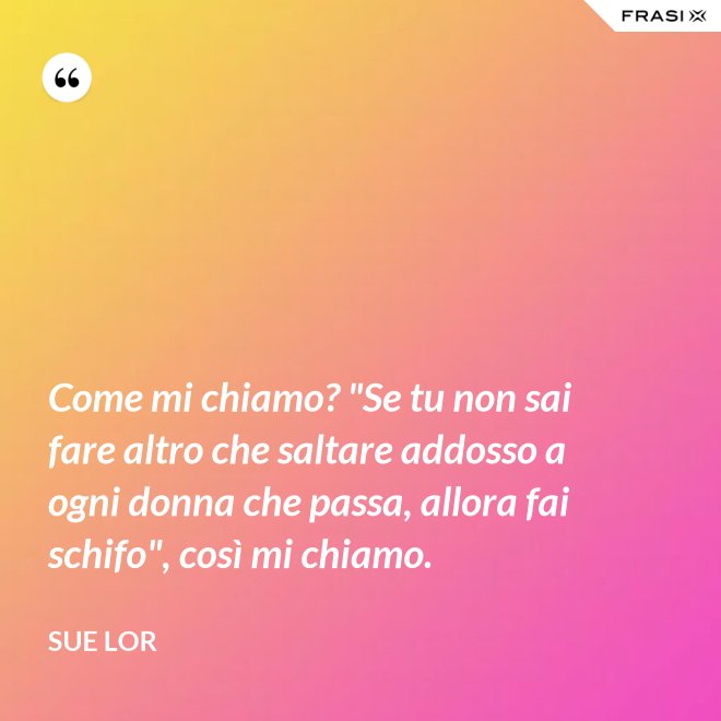 Come mi chiamo? "Se tu non sai fare altro che saltare addosso a ogni donna che passa, allora fai schifo", così mi chiamo. - Sue Lor
