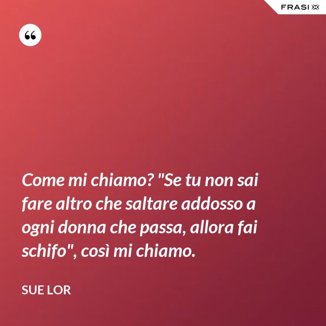 Come mi chiamo? "Se tu non sai fare altro che saltare addosso a ogni donna che passa, allora fai schifo", così mi chiamo. - Sue Lor