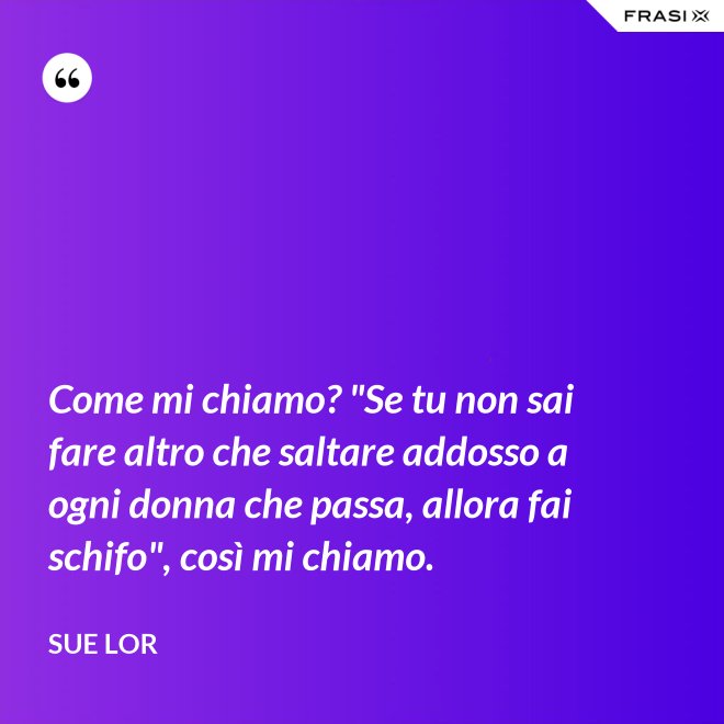 Come mi chiamo? "Se tu non sai fare altro che saltare addosso a ogni donna che passa, allora fai schifo", così mi chiamo. - Sue Lor