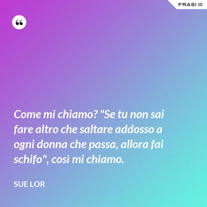 Come mi chiamo? "Se tu non sai fare altro che saltare addosso a ogni donna che passa, allora fai schifo", così mi chiamo. - Sue Lor
