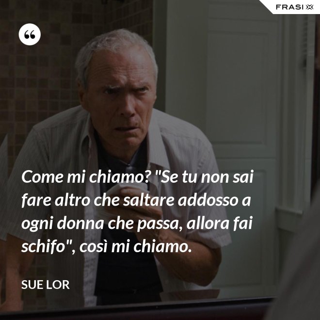 Come mi chiamo? "Se tu non sai fare altro che saltare addosso a ogni donna che passa, allora fai schifo", così mi chiamo. - Sue Lor