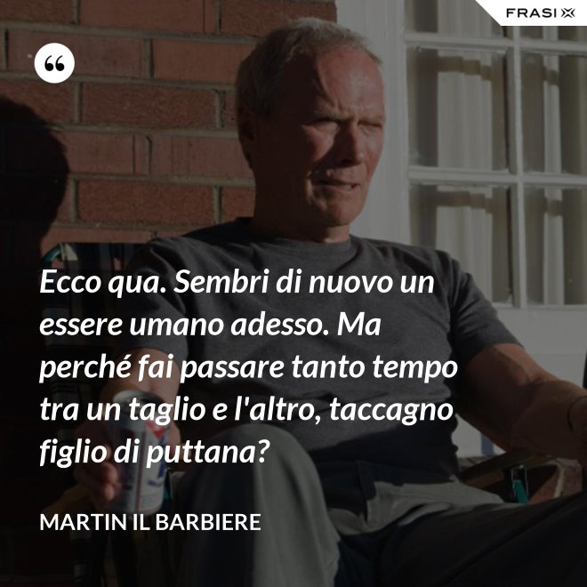 Ecco qua. Sembri di nuovo un essere umano adesso. Ma perché fai passare tanto tempo tra un taglio e l'altro, taccagno figlio di puttana? - Martin il barbiere