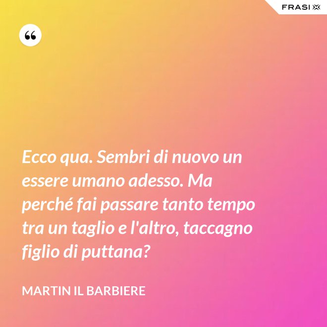 Ecco qua. Sembri di nuovo un essere umano adesso. Ma perché fai passare tanto tempo tra un taglio e l'altro, taccagno figlio di puttana? - Martin il barbiere