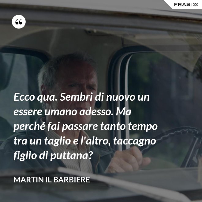 Ecco qua. Sembri di nuovo un essere umano adesso. Ma perché fai passare tanto tempo tra un taglio e l'altro, taccagno figlio di puttana? - Martin il barbiere