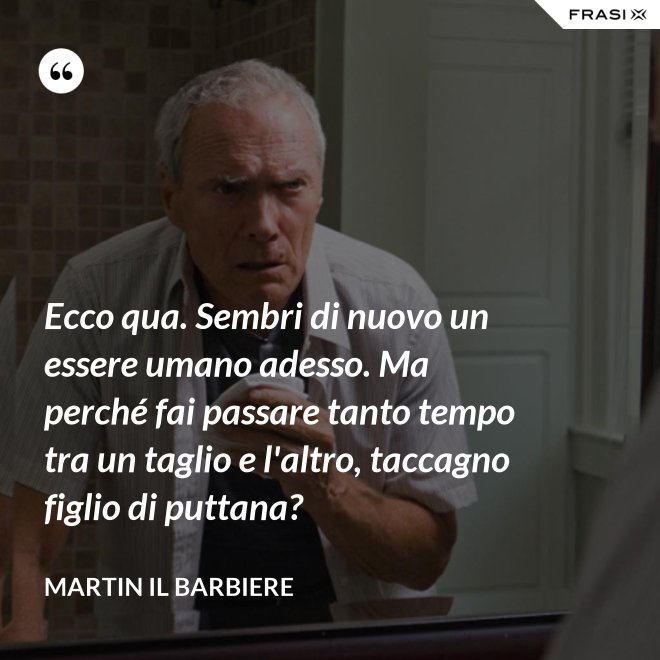 Ecco qua. Sembri di nuovo un essere umano adesso. Ma perché fai passare tanto tempo tra un taglio e l'altro, taccagno figlio di puttana? - Martin il barbiere