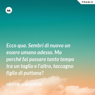 Ecco qua. Sembri di nuovo un essere umano adesso. Ma perché fai passare tanto tempo tra un taglio e l'altro, taccagno figlio di puttana? - Martin il barbiere