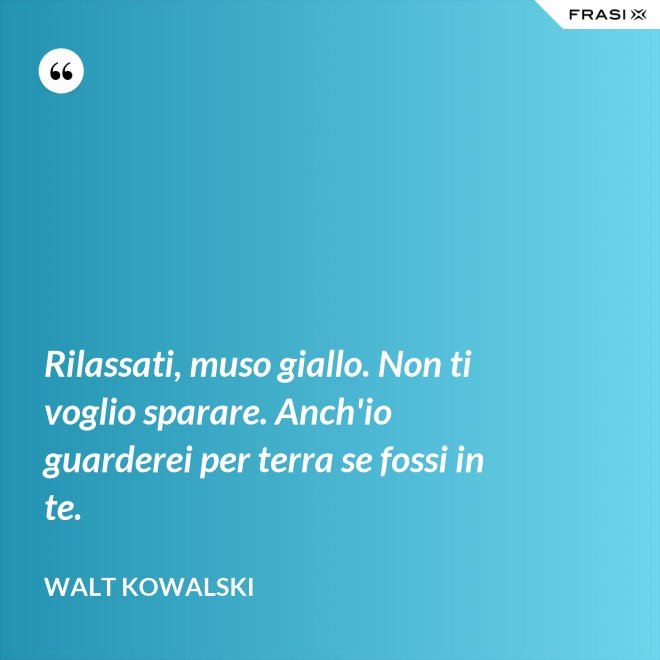 Rilassati, muso giallo. Non ti voglio sparare. Anch'io guarderei per terra se fossi in te. - Walt Kowalski