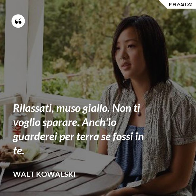 Rilassati, muso giallo. Non ti voglio sparare. Anch'io guarderei per terra se fossi in te. - Walt Kowalski
