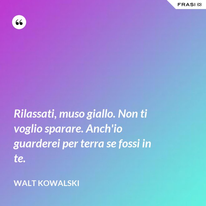 Rilassati, muso giallo. Non ti voglio sparare. Anch'io guarderei per terra se fossi in te. - Walt Kowalski