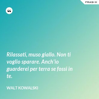 Rilassati, muso giallo. Non ti voglio sparare. Anch'io guarderei per terra se fossi in te. - Walt Kowalski