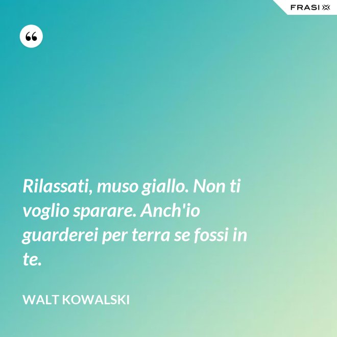 Rilassati, muso giallo. Non ti voglio sparare. Anch'io guarderei per terra se fossi in te. - Walt Kowalski